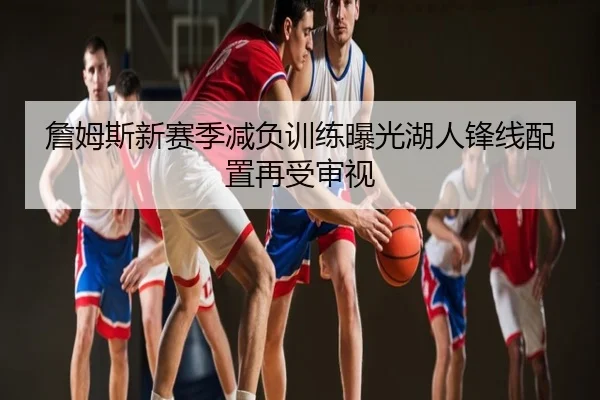 詹姆斯新赛季减负训练曝光湖人锋线配置再受审视