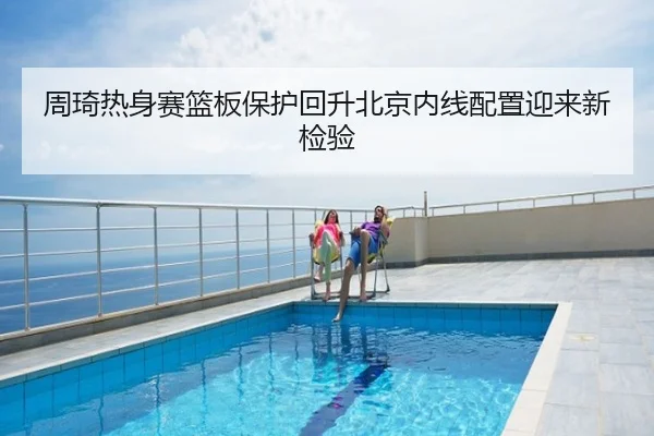 周琦热身赛篮板保护回升北京内线配置迎来新检验
