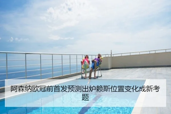 阿森纳欧冠前首发预测出炉赖斯位置变化成新考题