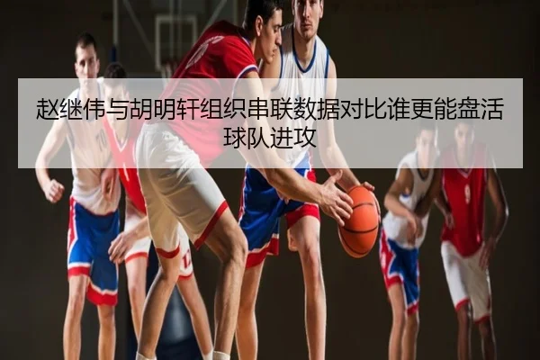 赵继伟与胡明轩组织串联数据对比谁更能盘活球队进攻