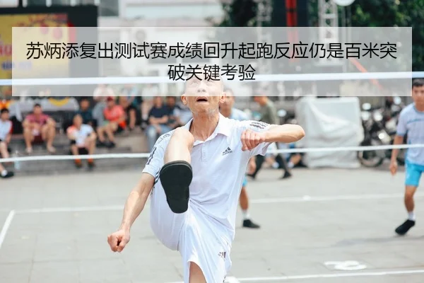 苏炳添复出测试赛成绩回升起跑反应仍是百米突破关键考验