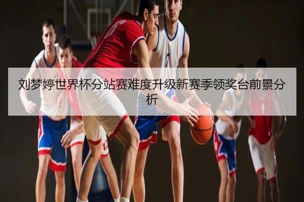 刘梦婷世界杯分站赛难度升级新赛季领奖台前景分析