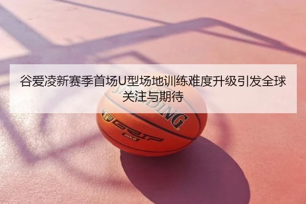 谷爱凌新赛季首场U型场地训练难度升级引发全球关注与期待